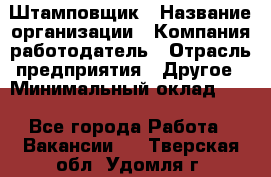 Штамповщик › Название организации ­ Компания-работодатель › Отрасль предприятия ­ Другое › Минимальный оклад ­ 1 - Все города Работа » Вакансии   . Тверская обл.,Удомля г.